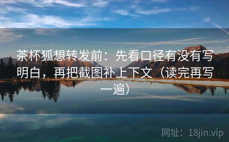 茶杯狐想转发前：先看口径有没有写明白，再把截图补上下文（读完再写一遍）