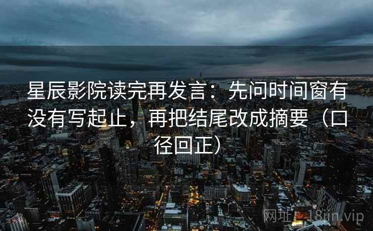 星辰影院读完再发言：先问时间窗有没有写起止，再把结尾改成摘要（口径回正）