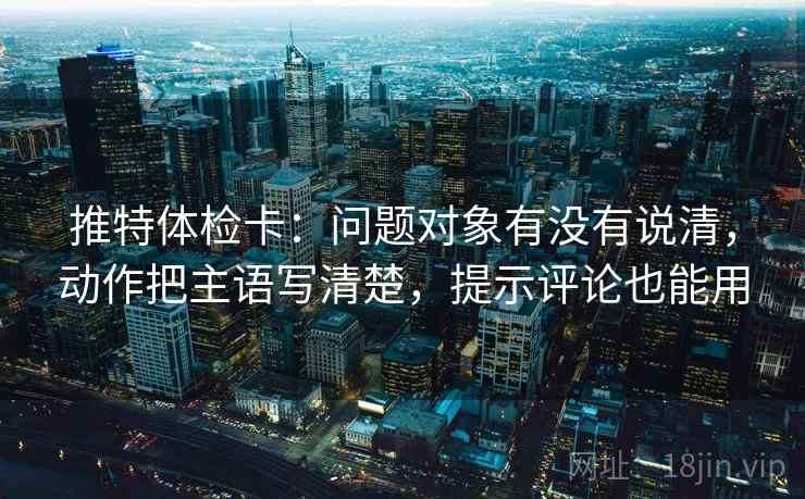 推特体检卡：问题对象有没有说清，动作把主语写清楚，提示评论也能用