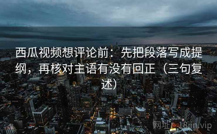 西瓜视频想评论前：先把段落写成提纲，再核对主语有没有回正（三句复述）
