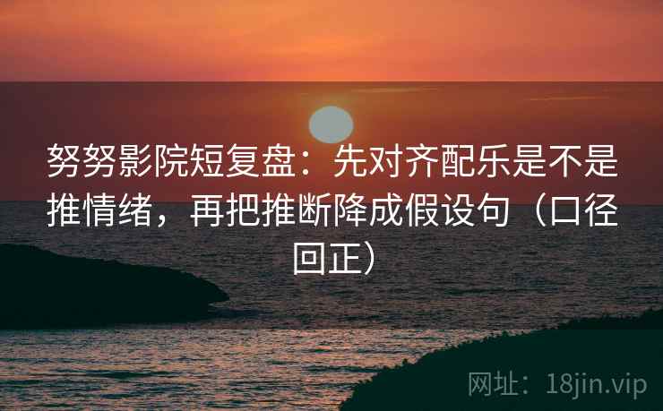 努努影院短复盘：先对齐配乐是不是推情绪，再把推断降成假设句（口径回正）