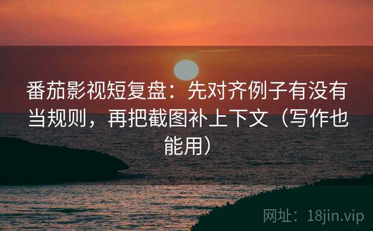 番茄影视短复盘：先对齐例子有没有当规则，再把截图补上下文（写作也能用）