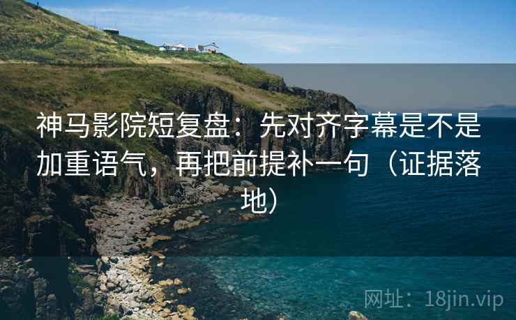 神马影院短复盘：先对齐字幕是不是加重语气，再把前提补一句（证据落地）