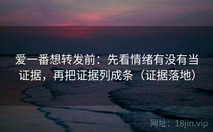 爱一番想转发前：先看情绪有没有当证据，再把证据列成条（证据落地）