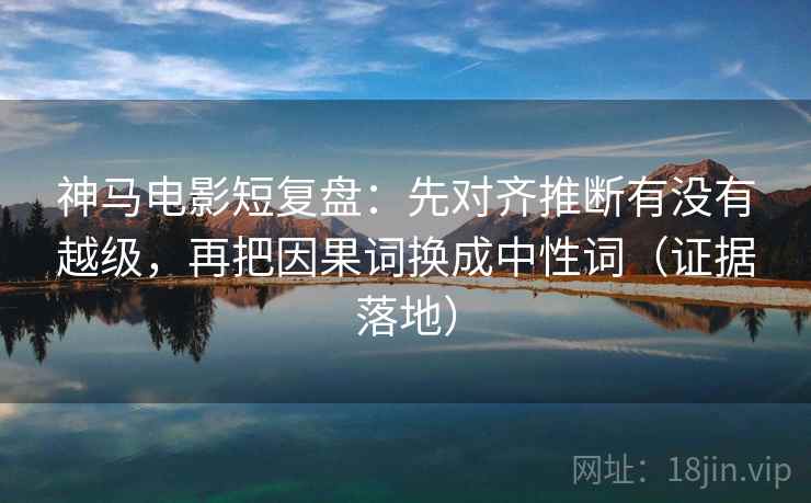 神马电影短复盘：先对齐推断有没有越级，再把因果词换成中性词（证据落地）