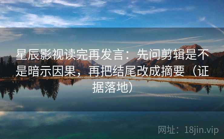 星辰影视读完再发言：先问剪辑是不是暗示因果，再把结尾改成摘要（证据落地）