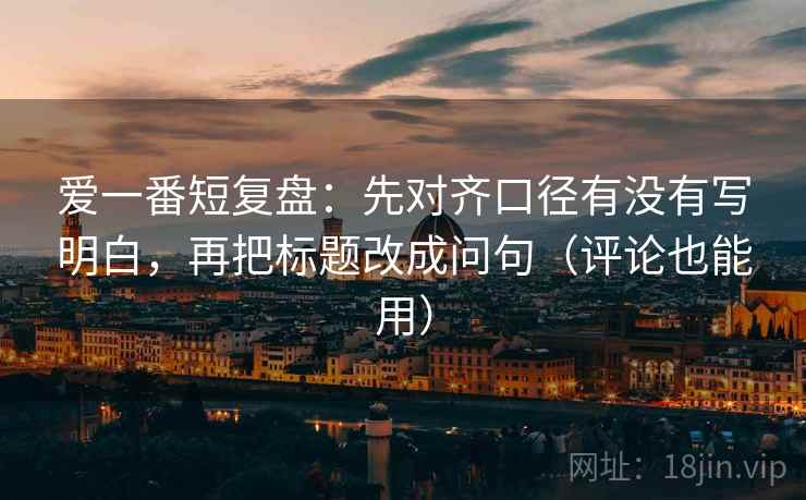 爱一番短复盘：先对齐口径有没有写明白，再把标题改成问句（评论也能用）