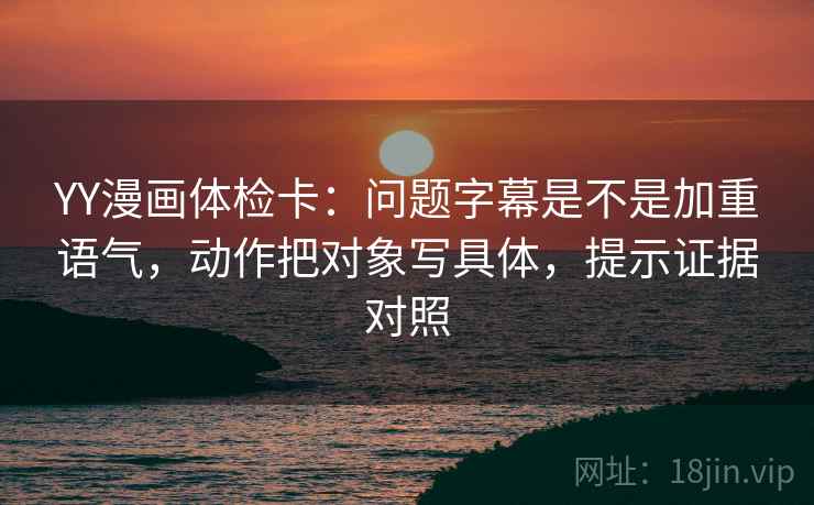 YY漫画体检卡：问题字幕是不是加重语气，动作把对象写具体，提示证据对照