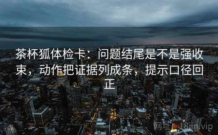 茶杯狐体检卡：问题结尾是不是强收束，动作把证据列成条，提示口径回正