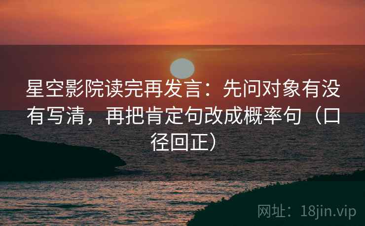 星空影院读完再发言：先问对象有没有写清，再把肯定句改成概率句（口径回正）