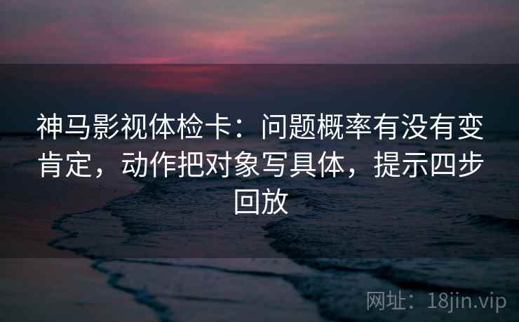 神马影视体检卡：问题概率有没有变肯定，动作把对象写具体，提示四步回放