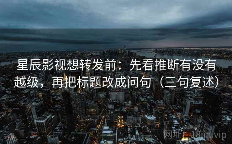 星辰影视想转发前：先看推断有没有越级，再把标题改成问句（三句复述）
