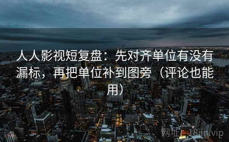 人人影视短复盘：先对齐单位有没有漏标，再把单位补到图旁（评论也能用）