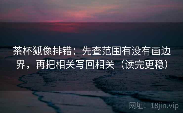 茶杯狐像排错：先查范围有没有画边界，再把相关写回相关（读完更稳）