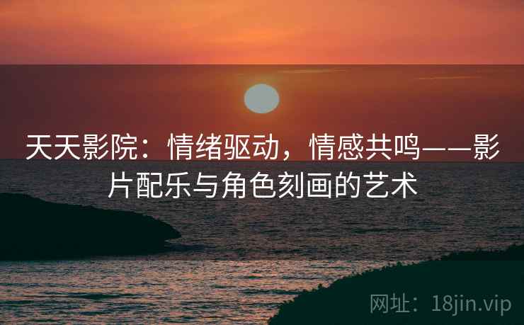 天天影院：情绪驱动，情感共鸣——影片配乐与角色刻画的艺术