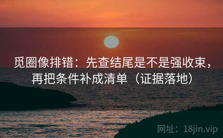 觅圈像排错：先查结尾是不是强收束，再把条件补成清单（证据落地）