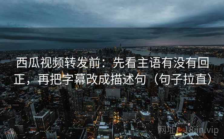 西瓜视频转发前：先看主语有没有回正，再把字幕改成描述句（句子拉直）