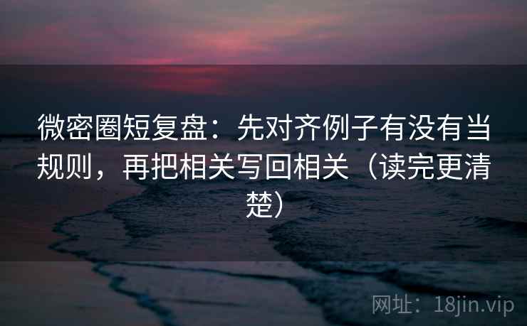 微密圈短复盘：先对齐例子有没有当规则，再把相关写回相关（读完更清楚）