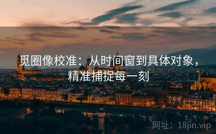 觅圈像校准：从时间窗到具体对象，精准捕捉每一刻