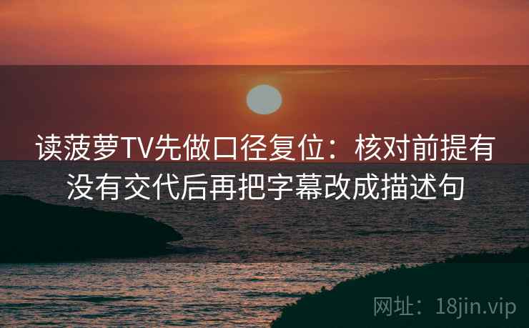 读菠萝TV先做口径复位：核对前提有没有交代后再把字幕改成描述句