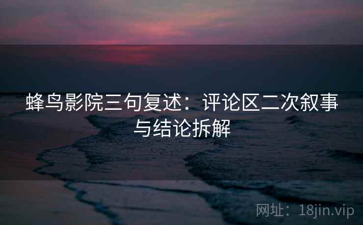 蜂鸟影院三句复述：评论区二次叙事与结论拆解