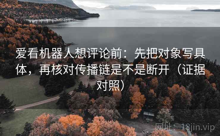 爱看机器人想评论前：先把对象写具体，再核对传播链是不是断开（证据对照）