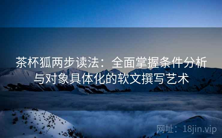 茶杯狐两步读法：全面掌握条件分析与对象具体化的软文撰写艺术