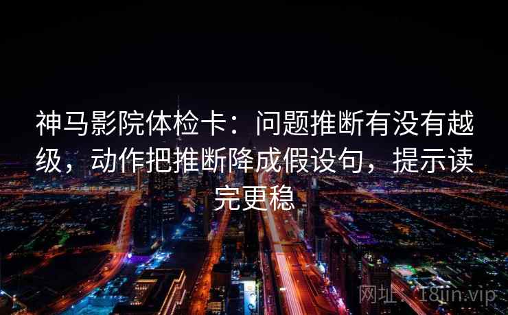 神马影院体检卡：问题推断有没有越级，动作把推断降成假设句，提示读完更稳