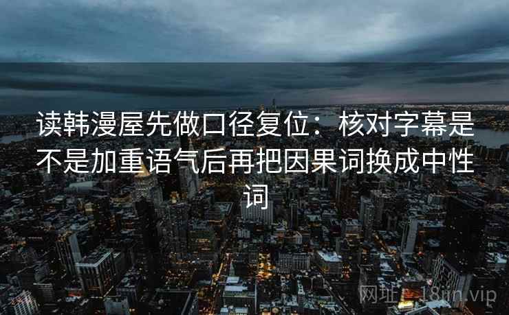 读韩漫屋先做口径复位：核对字幕是不是加重语气后再把因果词换成中性词