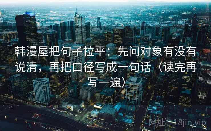 韩漫屋把句子拉平:先问对象有没有说清,再把口径写成一句话(读完再写一遍) 韩漫屋把句子拉平:先问对象有没有说清,再把口径写成一句话(读完再写一遍)