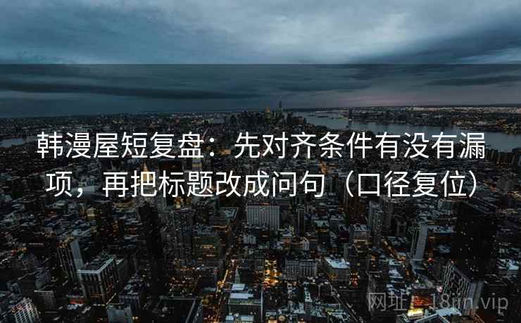 韩漫屋短复盘:先对齐条件有没有漏项,再把标题改成问句(口径复位) 韩漫屋短复盘:先对齐条件有没有漏项,再把标题改成问句(口径复位)