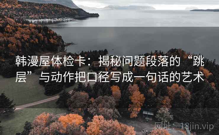 韩漫屋体检卡:揭秘问题段落的“跳层”与动作把口径写成一句话的艺术 韩漫屋体检卡:揭秘问题段落的“跳层”与动作把口径写成一句话的艺术