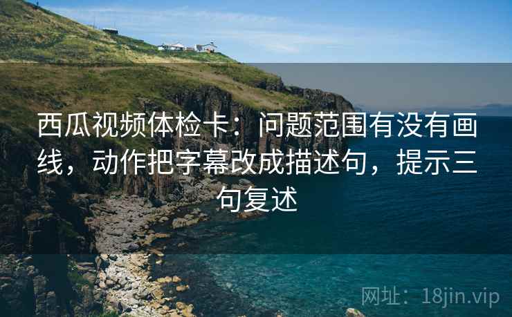 西瓜视频体检卡:问题范围有没有画线,动作把字幕改成描述句,提示三句复述 西瓜视频体检卡:问题范围有没有画线,动作把字幕改成描述句,提示三句复述