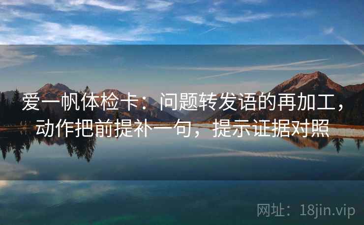 爱一帆体检卡:问题转发语的再加工,动作把前提补一句,提示证据对照 爱一帆体检卡:问题转发语的再加工,动作把前提补一句,提示证据对照